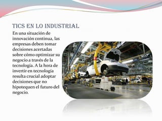 Tics en lo industrial
En una situación de
innovación continua, las
empresas deben tomar
decisiones acertadas
sobre cómo optimizar su
negocio a través de la
tecnología. A la hora de
invertir en tecnología
resulta crucial adoptar
decisiones que no
hipotequen el futuro del
negocio.
 