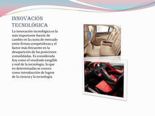 Innovación
tecnológica
La innovación tecnológica es la
más importante fuente de
cambio en la cuota de mercado
entre firmas competidoras y el
factor más frecuente en la
desaparición de las posiciones
consolidadas. Es considerada
hoy como el resultado tangible
y real de la tecnología, lo que
en determinadas se conoce
como introducción de logros
de la ciencia y la tecnología.
 