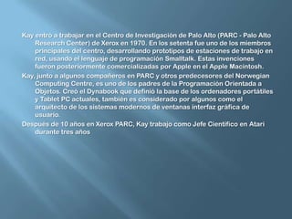 Kay entró a trabajar en el Centro de Investigación de Palo Alto (PARC - Palo Alto Research Center) de Xerox en 1970. En los setenta fue uno de los miembros principales del centro, desarrollando prototipos de estaciones de trabajo en red, usando el lenguaje de programación Smalltalk. Estas invenciones fueron posteriormente comercializadas por Apple en el Apple Macintosh.Kay, junto a algunos compañeros en PARC y otros predecesores del Norwegian Computing Centre, es uno de los padres de la Programación Orientada a Objetos. Creó el Dynabook que definió la base de los ordenadores portátiles y Tablet PC actuales, también es considerado por algunos como el arquitecto de los sistemas modernos de ventanas interfaz gráfica de usuario.Después de 10 años en Xerox PARC, Kay trabajo como Jefe Científico en Atari durante tres años