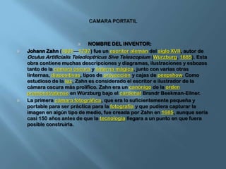 CAMARA PORTATILNOMBRE DEL INVENTOR:Johann Zahn (1631—1707) fue un escritoralemán del siglo XVII, autor de OculusArtificialisTeledioptricusSiveTelescopium (Würzburg, 1685). Esta obra contiene muchas descripciones y diagramas, ilustraciones y esbozos tanto de la cámara oscura y linterna mágica, junto con varias otras linternas, diapositivas, tipos de proyección y cajas de peepshow. Como estudioso de la luz, Zahn es considerado el escritor e ilustrador de la cámara oscura más prolífico. Zahn era un canónigo de la ordenpremonstratense en Würzburg bajo el cardenalBrandrBeekman-Ellner.La primera cámara fotográfica, que era lo suficientemente pequeña y portable para ser práctica para la fotografía y que pudiera capturar la imagen en algún tipo de medio, fue creada por Zahn en 1685, aunque sería casi 150 años antes de que la tecnología llegara a un punto en que fuera posible construirla.