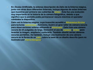 En OculusArtificialis, la extensa descripción de Zahn de la linterna mágica, junto con otras doce diferentes linternas, incluye algunas de estas linternas que muestras por primera vez cubiertas de lentes. Esta fue una evolución muy importante en la historia de la cámara fotográfica, debido a que significó que la pantalla podía permanecer oscura mientras el operador cambiaba la diapositiva.Zahn usó la linterna mágina, cuya invención acreditó a AthanasiusKircher, para lecturas anatómicas. Asimismo, ilustró un gran taller de cámara oscura para observaciones solares utilizando el telescopio. Zahn hizo una cámara oscura de 23 pulgadas de largo. Demostró el uso de espejos y lentes para levantar la imagen, ampliarla y enfocarla. También diseñó varias cámaras oscuras portátiles. Así también, incluyó una ilustración de una cámara oscura en la forma de un cáliz, sobre la base de un diseño descrito (pero no ilustrado) por Pierre Hérigone.