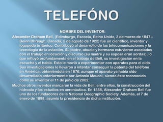 TELEFÓNONOMBRE DEL INVENTOR:Alexander Graham Bell, (Edimburgo, Escocia, Reino Unido, 3 de marzo de 1847 – BeinnBhreagh, Canadá, 2 de agosto de 1922) fue un científico, inventor y logopedabritánico. Contribuyó al desarrollo de las telecomunicaciones y la tecnología de la aviación. Su padre, abuelo y hermano estuvieron asociados con el trabajo en locución y discurso (su madre y su esposa eran sordas), lo que influyó profundamente en el trabajo de Bell, su investigación en la escucha y el habla. Esto le movió a experimentar con aparatos para el oído. Sus investigaciones le llevaron a intentar conseguir la patente del teléfono en América, obteniéndola en 1876,aunque el aparato ya había sido desarrollado anteriormente por Antonio Meucci, siendo éste reconocido como su inventor el 11 de junio de 2002.Muchos otros inventos marcaron la vida de Bell; entre ellos, la construcción del hidroala y los estudios en aeronáutica. En 1888, Alexander Graham Bell fue uno de los fundadores de la NationalGeographicSociety. Además, el 7 de enero de 1898, asumió la presidencia de dicha institución.