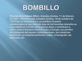 BOMBILLOThomas Alva Edison (Milan, Estados Unidos, 11 de febrero de 1847 – West Orange, Estados Unidos, 18 de octubre de 1931) fue un empresario y un prolífico inventorestadounidense que patentó más de mil inventos (durante su vida adulta un invento cada quince días) y contribuyó a darle, tanto a Estados Unidos como a Europa, los perfiles tecnológicos del mundo contemporáneo: las industrias eléctricas, un sistema telefónico viable, el fonógrafo, las películas, etc.
