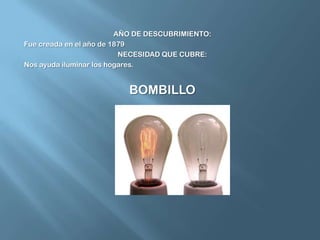 AÑO DE DESCUBRIMIENTO:Fue creada en el año de 1879NECESIDAD QUE CUBRE:Nos ayuda iluminar los hogares.BOMBILLO