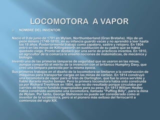 LOCOMOTORA  A VAPORNOMBRE DEL INVENTOR:Nació el 9 de junio de 1781 en Wylam, Northumberland (Gran Bretaña). Hijo de un peón minero (1748-1810), en su infancia guardó vacas y no aprendió a leer hasta los 18 años. Posteriormente trabajó como zapatero, sastre y relojero. En 1804 entró en las minas de Killingsworth en sustitución de su padre que se había quedado ciego. Pronto se destacó por una serie de prácticos inventos. En 1810, un agricultor de la comarca le enseñó nociones de matemáticas, de mecánica y biología.Inventó una de las primeras lámparas de seguridad que se usaron en las minas, aunque compartió el mérito de la invención con el británico HumphryDavy, que creó una lámpara parecida por la misma época.Sus primeros trabajos en el diseño de la locomotora se limitaron a la construcción de máquinas para transportar cargas en las minas de carbón. En 1814 construyó una locomotora de vapor para el tren de Darlington, que fue la única servible y fiable durante mucho tiempo. Pero la primera locomotora había sido construida ya por Richard Trevithick en 1804, que no dio resultado porque circulaba por carriles de hierro fundido inapropiados para su peso. En 1813 William Hedley había construido asimismo una locomotora, llamada "Puffing Billy", para la mina de Wylam. Por tanto, George Stehenson no puede ser considerado como el inventor de la locomotora, pero sí el pionero más exitoso del ferrocarril a comienzos del siglo XIX.