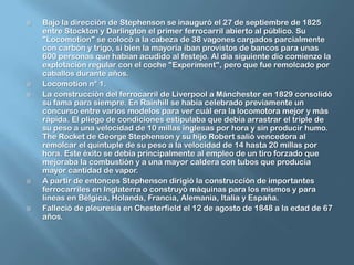 Bajo la dirección de Stephenson se inauguró el 27 de septiembre de 1825 entre Stockton y Darlington el primer ferrocarril abierto al público. Su "Locomotion" se colocó a la cabeza de 38 vagones cargados parcialmente con carbón y trigo, si bien la mayoría iban provistos de bancos para unas 600 personas que habían acudido al festejo. Al día siguiente dio comienzo la explotación regular con el coche "Experiment", pero que fue remolcado por caballos durante años.Locomotion n° 1.La construcción del ferrocarril de Liverpool a Mánchester en 1829 consolidó su fama para siempre. En Rainhill se había celebrado previamente un concurso entre varios modelos para ver cuál era la locomotora mejor y más rápida. El pliego de condiciones estipulaba que debía arrastrar el triple de su peso a una velocidad de 10 millas inglesas por hora y sin producir humo. TheRocket de George Stephenson y su hijo Robert salió vencedora al remolcar el quíntuple de su peso a la velocidad de 14 hasta 20 millas por hora. Este éxito se debía principalmente al empleo de un tiro forzado que mejoraba la combustión y a una mayor caldera con tubos que producía mayor cantidad de vapor.A partir de entonces Stephenson dirigió la construcción de importantes ferrocarriles en Inglaterra o construyó máquinas para los mismos y para líneas en Bélgica, Holanda, Francia, Alemania, Italia y España.Falleció de pleuresía en Chesterfield el 12 de agosto de 1848 a la edad de 67 años.
