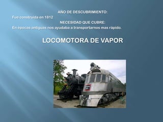 AÑO DE DESCUBRIMIENTO:Fue construida en 1812NECESIDAD QUE CUBRE:En épocas antiguas nos ayudaba a transportarnos mas rápido.LOCOMOTORA DE VAPOR