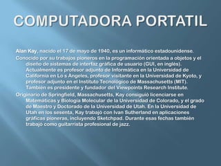 COMPUTADORA PORTATILAlan Kay, nacido el 17 de mayo de 1940, es un informático estadounidense.Conocido por su trabajos pioneros en la programación orientada a objetos y el diseño de sistemas de interfaz gráfica de usuario (GUI, en inglés). Actualmente es profesor adjunto de Informática en la Universidad de California en Lo s Ángeles, profesor visitante en la Universidad de Kyoto, y profesor adjunto en el Instituto Tecnológico de Massachusetts (MIT). También es presidente y fundador del Viewpoints Research Institute.Originario de Springfield, Massachusetts, Kay consiguió licenciarse en Matemáticas y Biología Molecular de la Universidad de Colorado, y el grado de Maestro y Doctorado de la Universidad de Utah. En la Universidad de Utah en los sesenta, Kay trabajó con Ivan Sutherland en aplicaciones gráficas pioneras, incluyendo Sketchpad. Durante esas fechas también trabajó como guitarrista profesional de jazz.