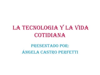LA TECNOLOGIA Y LA VIDA COTIDIANA PRESENTADO POR: Ángela Castro Perfetti 
