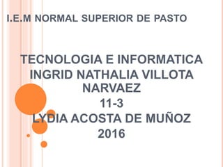I.E.M NORMAL SUPERIOR DE PASTO
TECNOLOGIA E INFORMATICA
INGRID NATHALIA VILLOTA
NARVAEZ
11-3
LYDIA ACOSTA DE MUÑOZ
2016
 