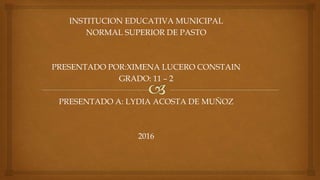 INSTITUCION EDUCATIVA MUNICIPAL
NORMAL SUPERIOR DE PASTO
PRESENTADO POR:XIMENA LUCERO CONSTAIN
GRADO: 11 – 2
PRESENTADO A: LYDIA ACOSTA DE MUÑOZ
2016
 