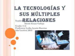 La TecnoLogías Y
sus MúLTipLes
ReLacionesNombre: Karen Andrea Lara Luna
Nicole Erazo Vallejo
Grado: 11-2
Profesora: Lydia Acosta Huertas
Año Lectivo: 2015
 