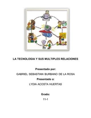 LA TECNOLOGIA Y SUS MULTIPLES RELACIONES
Presentado por:
GABRIEL SEBASTIAN BURBANO DE LA ROSA
Presentado a:
LYDIA ACOSTA HUERTAS
Grado:
11-1
 