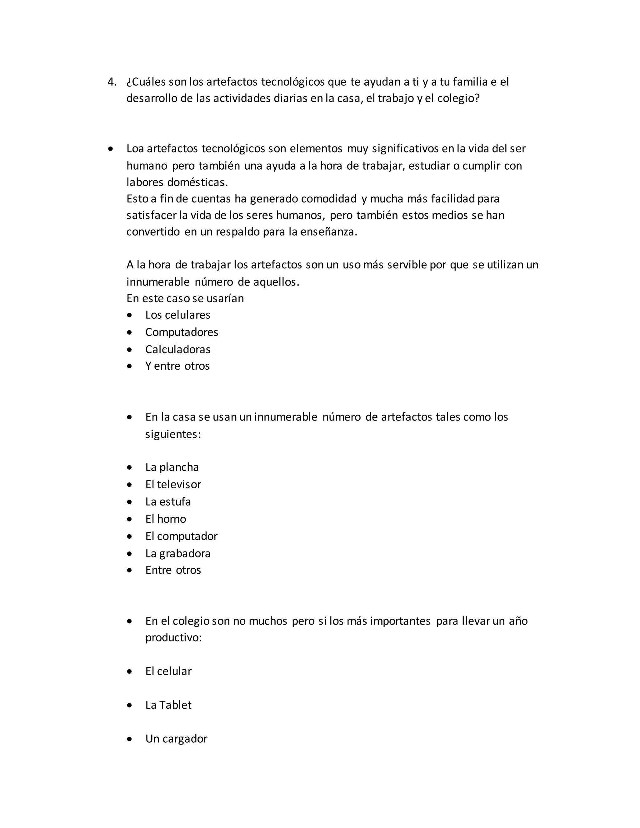 4. ¿Cuáles son los artefactos tecnológicos que te ayudan a ti y a tu familia e el
desarrollo de las actividades diarias en la casa, el trabajo y el colegio?
 Loa artefactos tecnológicos son elementos muy significativos en la vida del ser
humano pero también una ayuda a la hora de trabajar, estudiar o cumplir con
labores domésticas.
Esto a fin de cuentas ha generado comodidad y mucha más facilidad para
satisfacer la vida de los seres humanos, pero también estos medios se han
convertido en un respaldo para la enseñanza.
A la hora de trabajar los artefactos son un uso más servible por que se utilizan un
innumerable número de aquellos.
En este caso se usarían
 Los celulares
 Computadores
 Calculadoras
 Y entre otros
 En la casa se usan un innumerable número de artefactos tales como los
siguientes:
 La plancha
 El televisor
 La estufa
 El horno
 El computador
 La grabadora
 Entre otros
 En el colegio son no muchos pero si los más importantes para llevar un año
productivo:
 El celular
 La Tablet
 Un cargador
 