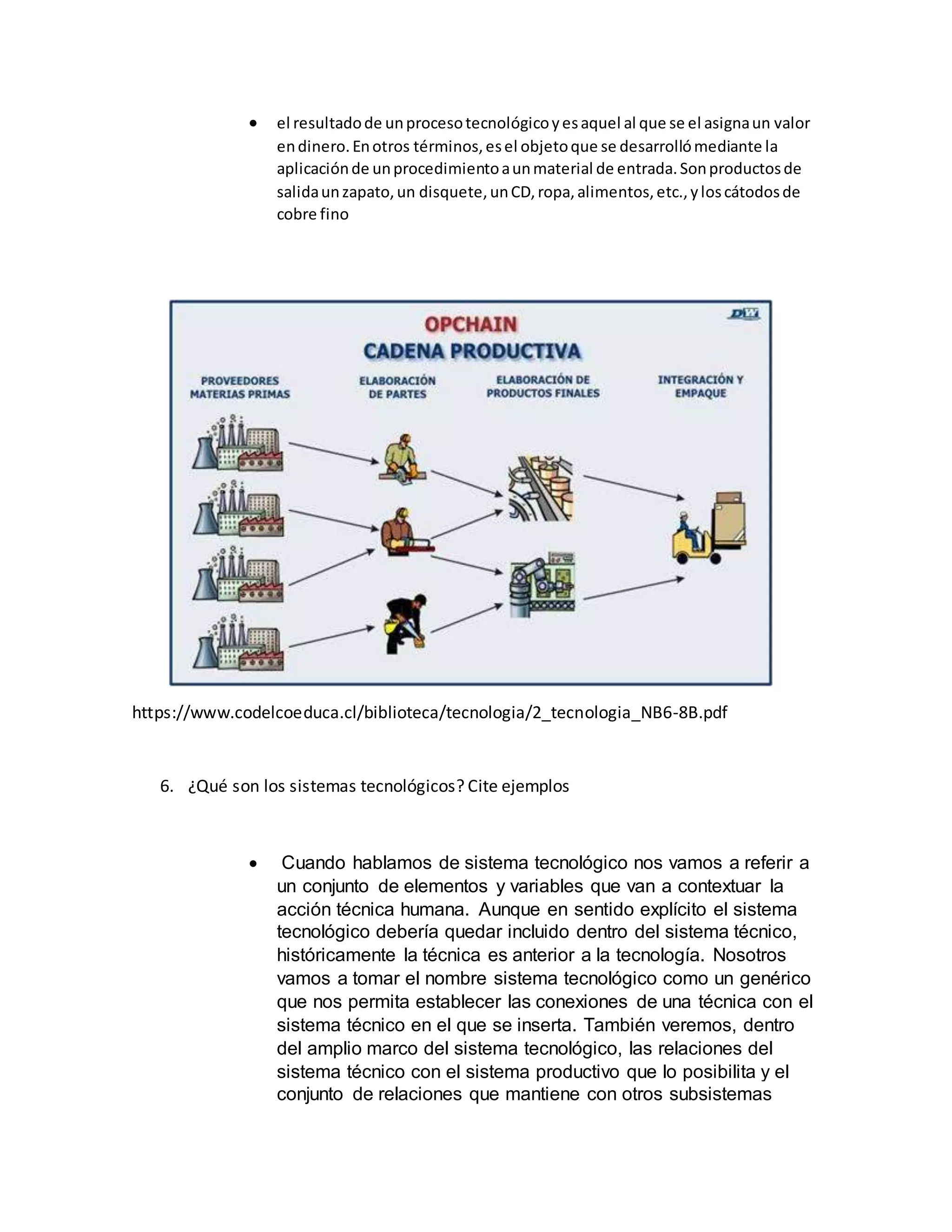  el resultadode unprocesotecnológicoyesaquel al que se el asignaun valor
endinero.Enotros términos,esel objetoque se desarrollómediante la
aplicaciónde unprocedimientoaunmaterial de entrada.Sonproductosde
salidaunzapato,un disquete,unCD,ropa,alimentos,etc.,yloscátodosde
cobre fino
https://www.codelcoeduca.cl/biblioteca/tecnologia/2_tecnologia_NB6-8B.pdf
6. ¿Qué son los sistemas tecnológicos? Cite ejemplos
 Cuando hablamos de sistema tecnológico nos vamos a referir a
un conjunto de elementos y variables que van a contextuar la
acción técnica humana. Aunque en sentido explícito el sistema
tecnológico debería quedar incluido dentro del sistema técnico,
históricamente la técnica es anterior a la tecnología. Nosotros
vamos a tomar el nombre sistema tecnológico como un genérico
que nos permita establecer las conexiones de una técnica con el
sistema técnico en el que se inserta. También veremos, dentro
del amplio marco del sistema tecnológico, las relaciones del
sistema técnico con el sistema productivo que lo posibilita y el
conjunto de relaciones que mantiene con otros subsistemas
 