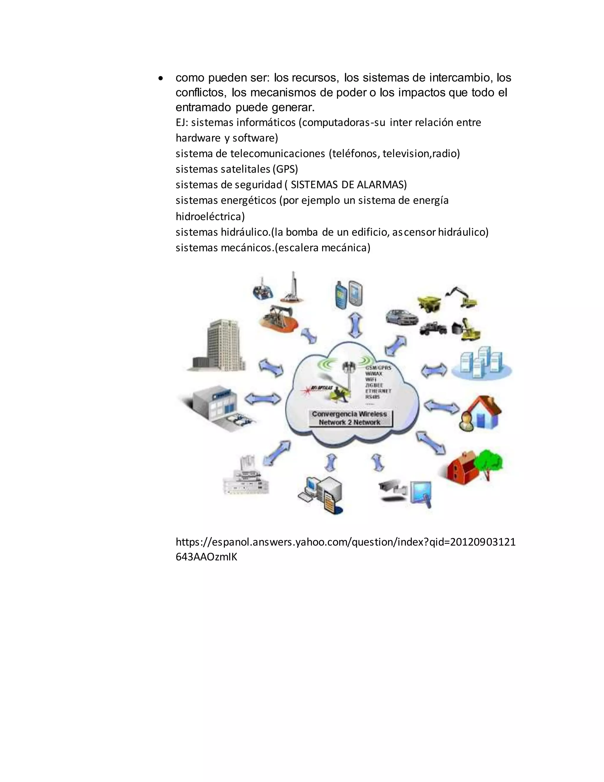  como pueden ser: los recursos, los sistemas de intercambio, los
conflictos, los mecanismos de poder o los impactos que todo el
entramado puede generar.
EJ: sistemas informáticos (computadoras-su inter relación entre
hardware y software)
sistema de telecomunicaciones (teléfonos, television,radio)
sistemas satelitales (GPS)
sistemas de seguridad ( SISTEMAS DE ALARMAS)
sistemas energéticos (por ejemplo un sistema de energía
hidroeléctrica)
sistemas hidráulico.(la bomba de un edificio, ascensor hidráulico)
sistemas mecánicos.(escalera mecánica)
https://espanol.answers.yahoo.com/question/index?qid=20120903121
643AAOzmIK
 