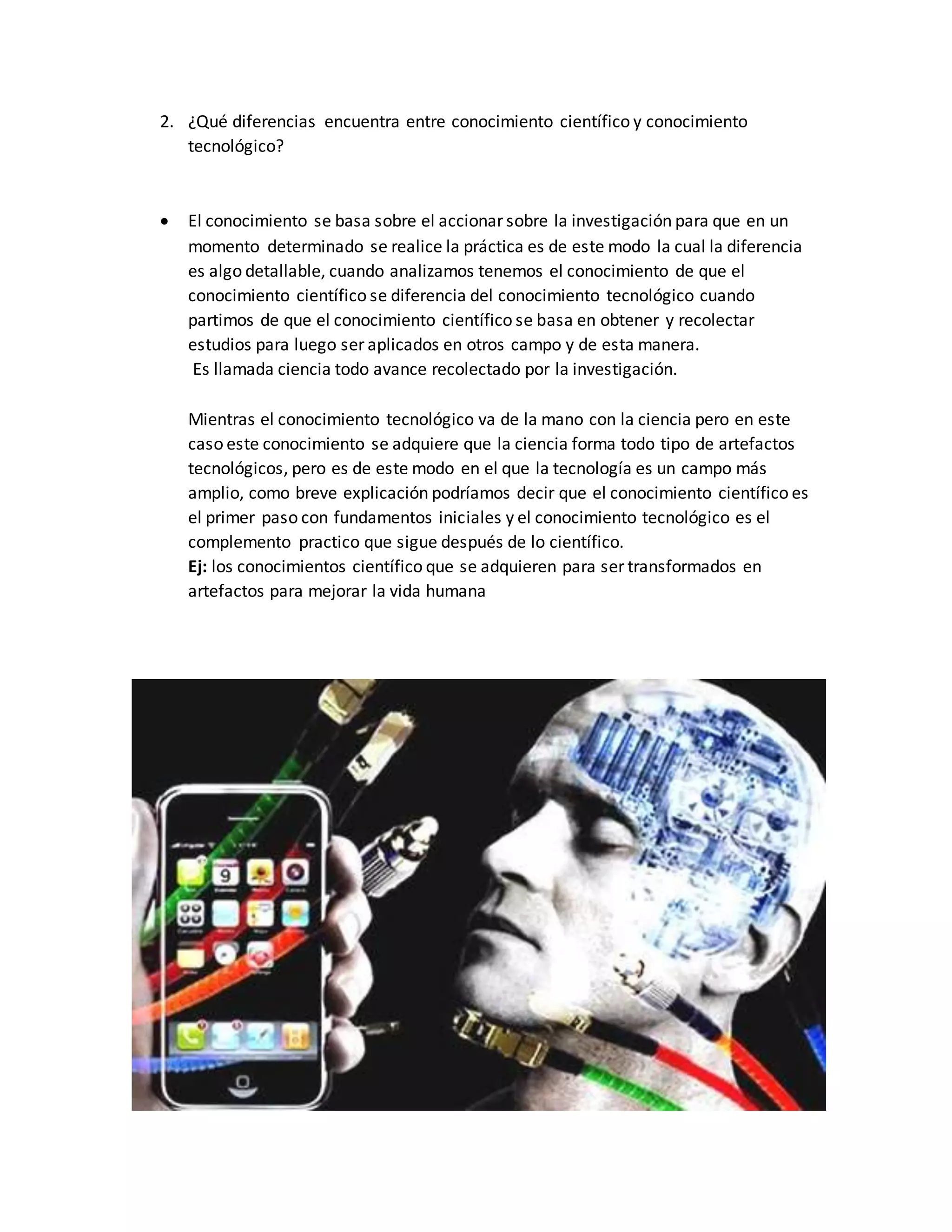 2. ¿Qué diferencias encuentra entre conocimiento científico y conocimiento
tecnológico?
 El conocimiento se basa sobre el accionar sobre la investigación para que en un
momento determinado se realice la práctica es de este modo la cual la diferencia
es algo detallable, cuando analizamos tenemos el conocimiento de que el
conocimiento científico se diferencia del conocimiento tecnológico cuando
partimos de que el conocimiento científico se basa en obtener y recolectar
estudios para luego ser aplicados en otros campo y de esta manera.
Es llamada ciencia todo avance recolectado por la investigación.
Mientras el conocimiento tecnológico va de la mano con la ciencia pero en este
caso este conocimiento se adquiere que la ciencia forma todo tipo de artefactos
tecnológicos, pero es de este modo en el que la tecnología es un campo más
amplio, como breve explicación podríamos decir que el conocimiento científico es
el primer paso con fundamentos iniciales y el conocimiento tecnológico es el
complemento practico que sigue después de lo científico.
Ej: los conocimientos científico que se adquieren para ser transformados en
artefactos para mejorar la vida humana
 