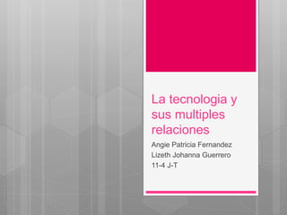 La tecnologia y
sus multiples
relaciones
Angie Patricia Fernandez
Lizeth Johanna Guerrero
11-4 J-T
 