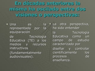 En décadas anteriores la misma ha oscilado entre dos visiones o perspectivas: Una es la representada por la equiparación de Tecnología Educativa (TE) a los medios y recursos instructivos (fundamentalmente audiovisuales).  La otra perspectiva, ha sido entender la Tecnología Educativa como un campo de estudio caracterizado por diseñar y controlar científicamente los procesos de enseñanza. 