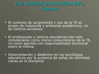 Las criticas en los años 80’s fueron: El contexto de surgimiento y uso de la TE es propio de instancias y ambiente académicos, no de centros escolares. El profesorado y centros educativos han sido considerados como meros consumidores de la TE, no como agentes con responsabilidad decisional sobre la misma. Desorientación y desánimo en los tecnólogos educativos por la ausencia de señas de identidad claras en la disciplina 