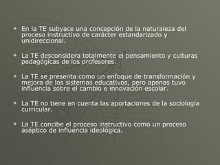 En la TE subyace una concepción de la naturaleza del proceso instructivo de carácter estandarizado y unidireccional. La TE desconsidera totalmente el pensamiento y culturas pedagógicas de los profesores. La TE se presenta como un enfoque de transformación y mejora de los sistemas educativos, pero apenas tuvo influencia sobre el cambio e innovación escolar. La TE no tiene en cuenta las aportaciones de la sociología curricular. La TE concibe el proceso instructivo como un proceso aséptico de influencia ideológica. 