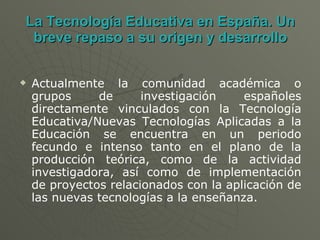 La Tecnología Educativa en España. Un breve repaso a su origen y desarrollo Actualmente la comunidad académica o grupos de investigación españoles directamente vinculados con la Tecnología Educativa/Nuevas Tecnologías Aplicadas a la Educación se encuentra en un periodo fecundo e intenso tanto en el plano de la producción teórica, como de la actividad investigadora, así como de implementación de proyectos relacionados con la aplicación de las nuevas tecnologías a la enseñanza. 