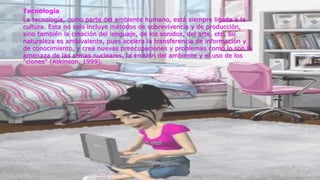 Tecnología
La tecnología, como parte del ambiente humano, está siempre ligada a la
cultura. Esta no solo incluye métodos de sobrevivencia y de producción,
sino también la creación del lenguaje, de los sonidos, del arte, etc. Su
naturaleza es ambivalente, pues acelera la transferencia de información y
de conocimiento, y crea nuevas preocupaciones y problemas como lo son la
amenaza de las armas nucleares, la erosión del ambiente y el uso de los
"clones" (Atkinson, 1999).
 