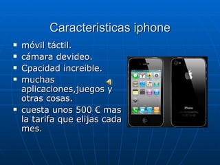 Caracteristicas iphone móvil táctil. cámara devideo. Cpacidad increible. muchas aplicaciones,juegos y otras cosas.  cuesta unos 500 € mas la tarifa que elijas cada mes. 