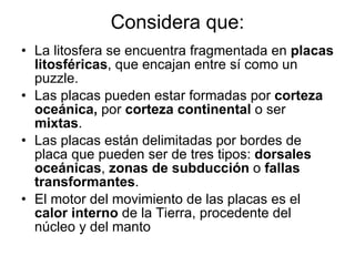 Considera que: La litosfera se encuentra fragmentada en  placas litosféricas , que encajan entre sí como un puzzle. Las placas pueden estar formadas por  corteza oceánica,  por  corteza continental  o ser  mixtas . Las placas están delimitadas por bordes de placa que pueden ser de tres tipos:  dorsales oceánicas ,  zonas de subducción  o  fallas transformantes . El motor del movimiento de las placas es el  calor interno  de la Tierra, procedente del núcleo y del manto 
