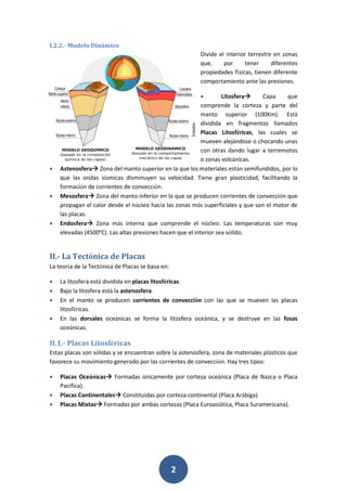 2
I.2.2.- Modelo Dinámico
Divide el interior terrestre en zonas
que, por tener diferentes
propiedades físicas, tienen diferente
comportamiento ante las presiones.
 Litosfera Capa que
comprende la corteza y parte del
manto superior (100Km). Está
dividida en fragmentos llamados
Placas Litosféricas, las cuales se
mueven alejándose o chocando unas
con otras dando lugar a terremotos
o zonas volcánicas.
 Astenosfera Zona del manto superior en la que los materiales están semifundidos, por lo
que las ondas sísmicas disminuyen su velocidad. Tiene gran plasticidad, facilitando la
formación de corrientes de convección.
 Mesosfera Zona del manto inferior en la que se producen corrientes de convección que
propagan el calor desde el núcleo hacia las zonas más superficiales y que son el motor de
las placas.
 Endosfera Zona más interna que comprende el núcleo. Las temperaturas son muy
elevadas (4500ºC). Las altas presiones hacen que el interior sea sólido.
II.- La Tectónica de Placas
La teoría de la Tectónica de Placas se basa en:
 La litosfera está dividida en placas litosféricas.
 Bajo la litosfera está la astenosfera.
 En el manto se producen corrientes de convección con las que se mueven las placas
litosféricas.
 En las dorsales oceánicas se forma la litosfera oceánica, y se destruye en las fosas
oceánicas.
II.1.- Placas Litosféricas
Estas placas son sólidas y se encuentran sobre la astenosfera, zona de materiales plásticos que
favorece su movimiento generado por las corrientes de convección. Hay tres tipos:
 Placas Oceánicas Formadas únicamente por corteza oceánica (Placa de Nazca o Placa
Pacífica).
 Placas Continentales Constituidas por corteza continental (Placa Arábiga)
 Placas Mixtas Formadas por ambas cortezas (Placa Euroasiática, Placa Suramericana).
 