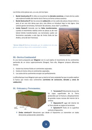 3
Los límites entre placas son, a su vez, de tres tipos:
 Borde Constructivo En ellos se encuentran las dorsales oceánicas, a través de las cuales
sale material fundido del interior de la Tierra y se forma corteza oceánica.
 Borde Destructivo Son las zonas de subducción, en las cuales dos placas chocan entre sí,
pero al ser una más densa que otra, ésta última se introduce bajo la más ligera. Esta
colisión genera terremotos, formación de volcanes, arcos islas* y cordilleras.
 Límite Pasivo Coincide con las fallas transformantes,
cuando el movimiento relativo entre las placas es de roce
lateral (límite transformante). Los terremotos suelen ser
fenómenos asociados a este tipo de límite (Falla de San
Andrés, cerca de San Francisco).
*Arcos Islas Relieve formado por la subducción de una
placa oceánica bajo otra continental o mixta.
III.- Deriva Continental
Es una teoría propuesta por Wegener con la cual explica el movimiento de los continentes
partiendo de un único supercontinente (Pangea). Para ello, Wegener propuso diferentes
teorías:
1. Existen los mismos fósiles en continentes separados.
2. Existía el mismo clima en continentes separados.
3. Las costas de los continentes encajan casi perfectamente.
La dificultad que tuvo Wegener para que su teoría no fuera aceptada fue que no podía explicar
la fuerza que movía esos continentes (corrientes de convección, dorsales y zonas de
subducción).
IV.- Volcanes y Terremotos.
 Terremoto Movimiento brusco de
las capas superficiales de la Tierra
producidos por la fractura y desplazamiento
de grandes masas rocosas del interior de la
corteza.
 Hipocentro Lugar del interior de
la Tierra donde se origina el terremoto.
 Epicentro Punto en la superficie
vertical al hipocentro.
 Ondas sísmicas Vibraciones que desde el hipocentro se transmiten en todas
direcciones produciendo catástrofes.
Falla de San Andrés
 