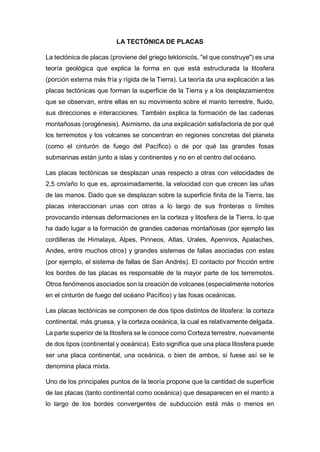 LA TECTÓNICA DE PLACAS
La tectónica de placas (proviene del griego tektonicós, "el que construye") es una
teoría geológica que explica la forma en que está estructurada la litosfera
(porción externa más fría y rígida de la Tierra). La teoría da una explicación a las
placas tectónicas que forman la superficie de la Tierra y a los desplazamientos
que se observan, entre ellas en su movimiento sobre el manto terrestre, fluido,
sus direcciones e interacciones. También explica la formación de las cadenas
montañosas (orogénesis). Asimismo, da una explicación satisfactoria de por qué
los terremotos y los volcanes se concentran en regiones concretas del planeta
(como el cinturón de fuego del Pacífico) o de por qué las grandes fosas
submarinas están junto a islas y continentes y no en el centro del océano.
Las placas tectónicas se desplazan unas respecto a otras con velocidades de
2,5 cm/año lo que es, aproximadamente, la velocidad con que crecen las uñas
de las manos. Dado que se desplazan sobre la superficie finita de la Tierra, las
placas interaccionan unas con otras a lo largo de sus fronteras o límites
provocando intensas deformaciones en la corteza y litosfera de la Tierra, lo que
ha dado lugar a la formación de grandes cadenas montañosas (por ejemplo las
cordilleras de Himalaya, Alpes, Pirineos, Atlas, Urales, Apeninos, Apalaches,
Andes, entre muchos otros) y grandes sistemas de fallas asociadas con estas
(por ejemplo, el sistema de fallas de San Andrés). El contacto por fricción entre
los bordes de las placas es responsable de la mayor parte de los terremotos.
Otros fenómenos asociados son la creación de volcanes (especialmente notorios
en el cinturón de fuego del océano Pacífico) y las fosas oceánicas.
Las placas tectónicas se componen de dos tipos distintos de litosfera: la corteza
continental, más gruesa, y la corteza oceánica, la cual es relativamente delgada.
La parte superior de la litosfera se le conoce como Corteza terrestre, nuevamente
de dos tipos (continental y oceánica). Esto significa que una placa litosfera puede
ser una placa continental, una oceánica, o bien de ambos, si fuese así se le
denomina placa mixta.
Uno de los principales puntos de la teoría propone que la cantidad de superficie
de las placas (tanto continental como oceánica) que desaparecen en el manto a
lo largo de los bordes convergentes de subducción está más o menos en
 