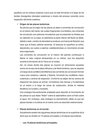 equilibrio con la corteza oceánica nueva que se está formando a lo largo de los
bordes divergentes (dorsales oceánicas) a través del proceso conocido como
expansión del fondo oceánico
 Origen de las placas tectónicas
Se piensa que el origen de las placas se debe a corrientes de convección
en el interior del manto, las cuales fragmentan a la litósfera, las corrientes
de convección son patrones circulatorios que se presentan en fluidos que
se calientan en su base; al calentarse la parte inferior del fluido se dilata,
debido a este cambio de densidad se produce una fuerza de flotación que
hace que el fluido caliente ascienda. Al alcanzar la superficie se enfría,
desciende y se vuelve a calentar, estableciéndose un movimiento circular
auto-organizado.
Las corrientes de convección en el interior del planeta contribuyen a
liberar el calor original almacenado en su interior, que fue adquirido
durante la formación de la Tierra en el núcleo.
Así, en zonas donde dos placas se mueven en direcciones opuestas
(como es el caso de la placa Africana y de Norte América, que se separan
a lo largo de la cordillera del Atlántico) las corrientes de convección forman
nuevo piso oceánico, caliente y flotante, formando las cordilleras meso-
oceánicas o centros de dispersión. Conforme se alejan de los centros de
dispersión las placas se enfrían, tornándose más densas y hundiéndose
en el manto a lo largo de zonas de subducción, donde el material
litosférico es fundido y reciclado.
Una analogía frecuentemente empleada para describir el movimiento de
las placas es que éstas "flotan" sobre la astenósfera como el hielo sobre
el agua. Sin embargo, esta analogía es parcialmente válida ya que las
placas tienden a hundirse en el manto como se describió anteriormente.
 Placas tectónicas en el mundo
Actualmente existen las siguientes placas tectónicas en la superficie de la
tierra que se dividen en 15 placas principales y 43 placas secundarias.
- Las 15 placas tectónicas principales.
 