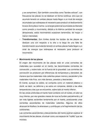 y se comprimen). Son también conocidos como "bordes activos", con
frecuencia las placas no se deslizan en forma continua; sino que se
acumula tensión en ambas placas hasta llegar a un nivel de energía
acumulada que sobrepasa el necesario para producir el deslizamiento
brusco de la placa marina. La energía potencial acumulada es liberada
como presión o movimiento; debido a la titánica cantidad de energía
almacenada, estos movimientos ocasionan terremotos, de mayor o
menor intensidad.
- Transformantes: Son límites donde los bordes de las placas se
deslizan una con respecto a la otra a lo largo de una falla de
transformación acumulando tensión en ambas placas hasta llegar a un
nivel de energía que sobrepasa el necesario para producir el
movimiento.
 Movimiento de las placas
El origen del movimiento de las placas está en unas corrientes de
materiales que suceden en el manto, las denominadas corrientes de
convección, y sobre todo, en la fuerza de la gravedad. Las corrientes de
convección se producen por diferencias de temperatura y densidad, de
manera que los materiales más calientes pesan menos y ascienden y los
materiales más fríos, son más densos, pesados y descienden.
El manto, aunque es sólido, se comporta como un material plástico o
dúctil, es decir, se deforma y se estira sin romperse, debido a las altas
temperaturas a las que se encuentra, sobre todo el manto inferior.
En las zonas profundas el manto hace contacto con el núcleo, el calor es
muy intenso, por eso grandes masas de roca se funden parcialmente y al
ser más ligeras ascienden lentamente por el manto, produciendo unas
corrientes ascendentes de materiales calientes. Algunos de ellos
alcanzan la litosfera, la atraviesan y contribuyen a la fragmentación de los
continentes.
Las corrientes ascendentes y descendentes del manto podrían explicar el
movimiento de las placas, al actuar como una especie de "rodillo" que las
moviera.
 