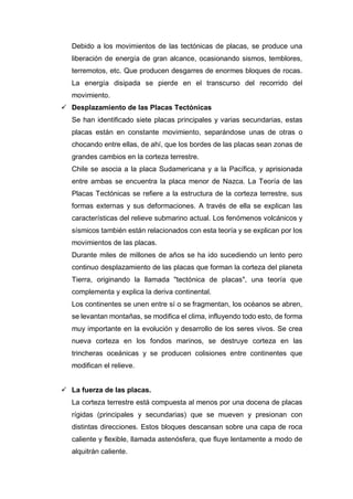 Debido a los movimientos de las tectónicas de placas, se produce una
liberación de energía de gran alcance, ocasionando sismos, temblores,
terremotos, etc. Que producen desgarres de enormes bloques de rocas.
La energía disipada se pierde en el transcurso del recorrido del
movimiento.
 Desplazamiento de las Placas Tectónicas
Se han identificado siete placas principales y varias secundarias, estas
placas están en constante movimiento, separándose unas de otras o
chocando entre ellas, de ahí, que los bordes de las placas sean zonas de
grandes cambios en la corteza terrestre.
Chile se asocia a la placa Sudamericana y a la Pacífica, y aprisionada
entre ambas se encuentra la placa menor de Nazca. La Teoría de las
Placas Tectónicas se refiere a la estructura de la corteza terrestre, sus
formas externas y sus deformaciones. A través de ella se explican las
características del relieve submarino actual. Los fenómenos volcánicos y
sísmicos también están relacionados con esta teoría y se explican por los
movimientos de las placas.
Durante miles de millones de años se ha ido sucediendo un lento pero
continuo desplazamiento de las placas que forman la corteza del planeta
Tierra, originando la llamada "tectónica de placas", una teoría que
complementa y explica la deriva continental.
Los continentes se unen entre sí o se fragmentan, los océanos se abren,
se levantan montañas, se modifica el clima, influyendo todo esto, de forma
muy importante en la evolución y desarrollo de los seres vivos. Se crea
nueva corteza en los fondos marinos, se destruye corteza en las
trincheras oceánicas y se producen colisiones entre continentes que
modifican el relieve.
 La fuerza de las placas.
La corteza terrestre está compuesta al menos por una docena de placas
rígidas (principales y secundarias) que se mueven y presionan con
distintas direcciones. Estos bloques descansan sobre una capa de roca
caliente y flexible, llamada astenósfera, que fluye lentamente a modo de
alquitrán caliente.
 