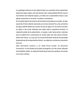 Los geólogos todavía no han determinado con exactitud cómo interactúan
estas dos súper capas, pero las teorías más vanguardistas afirman que el
movimiento del material espeso y fundido de la astenósfera fuerza a las
placas superiores a moverse, hundirse o levantarse.
El concepto básico de la teoría de la tectónica de placas es simple: el calor
asciende. El aire caliente asciende por encima del aire frío y las corrientes
de agua caliente flotan por encima de las de agua fría. El mismo principio
se aplica a las rocas calientes que están bajo la superficie terrestre: el
material fundido de la astenósfera, o magma, sube hacia arriba, mientras
que la materia fría y endurecida se hunde cada vez más hacia al fondo,
dentro del manto. La roca que se hunde finalmente alcanza las elevadas
temperaturas de la astenósfera inferior, se calienta y comienza a ascender
otra vez.
Este movimiento continuo y, en cierta forma circular, se denomina
convección. En los bordes de la placa divergente y en las zonas calientes
de la litósfera sólida, el material fundido fluye hacia la superficie, formando
una nueva corteza.
 