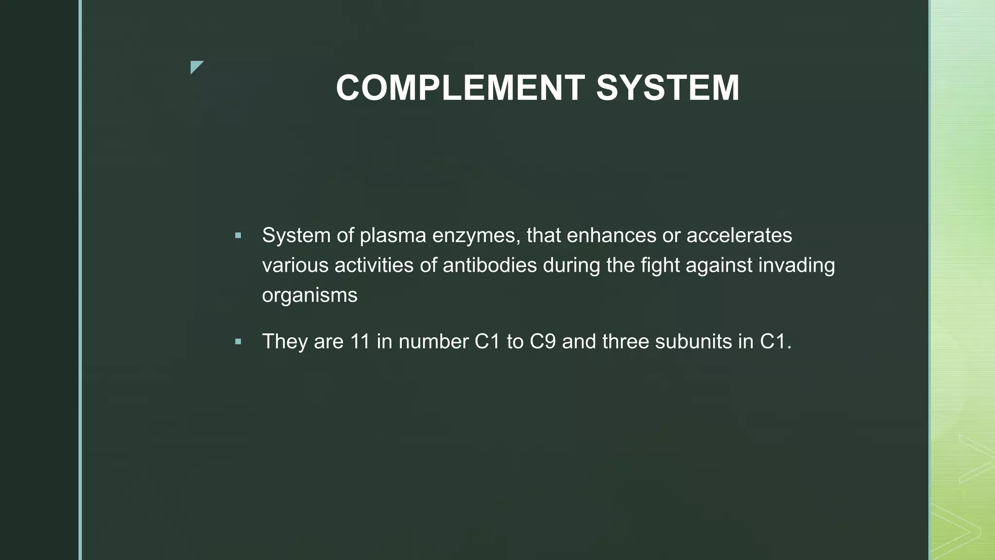 z
COMPLEMENT SYSTEM
 System of plasma enzymes, that enhances or accelerates
various activities of antibodies during the fight against invading
organisms
 They are 11 in number C1 to C9 and three subunits in C1.
 