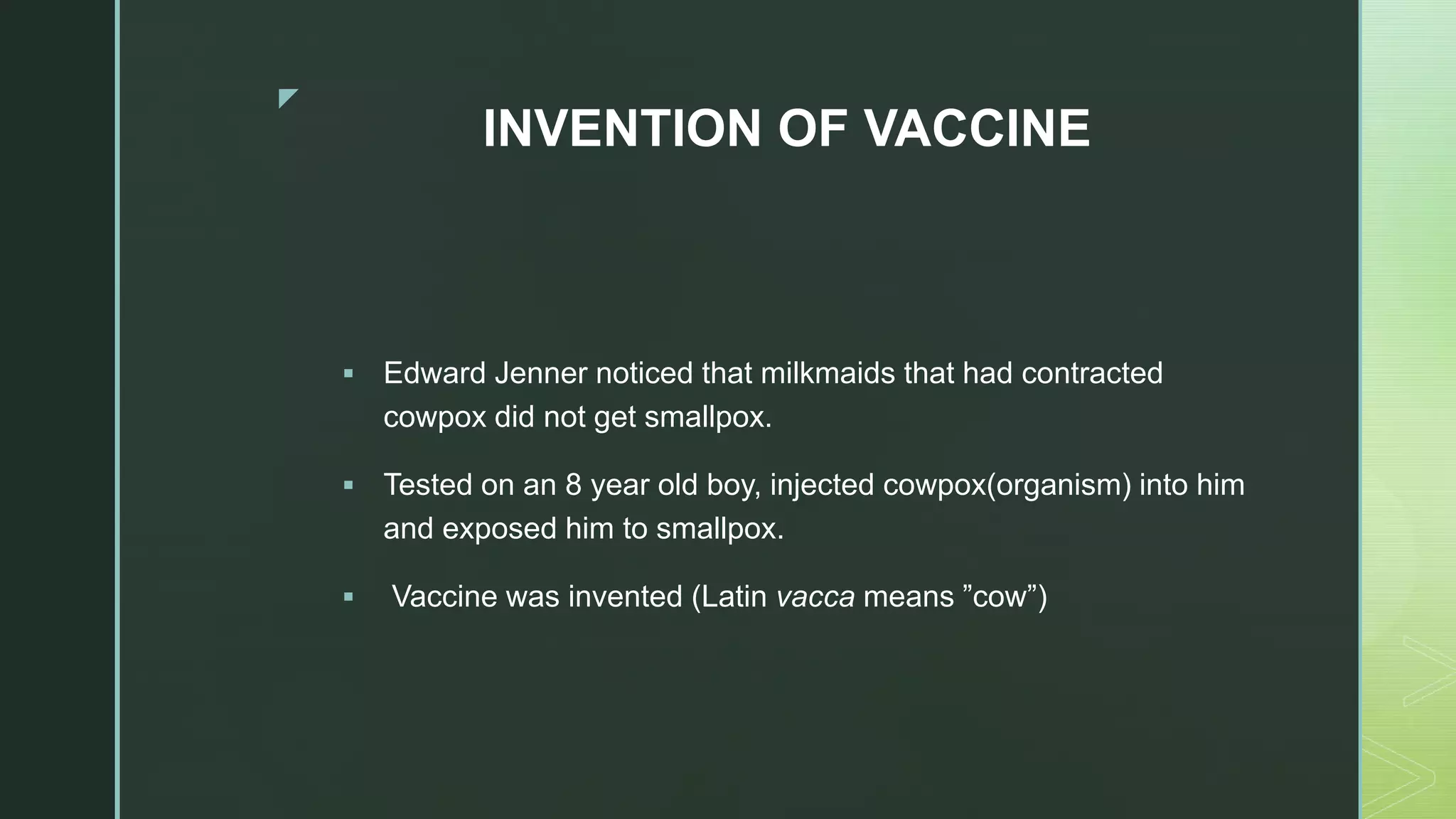 z
INVENTION OF VACCINE
 Edward Jenner noticed that milkmaids that had contracted
cowpox did not get smallpox.
 Tested on an 8 year old boy, injected cowpox(organism) into him
and exposed him to smallpox.
 Vaccine was invented (Latin vacca means ”cow”)
 