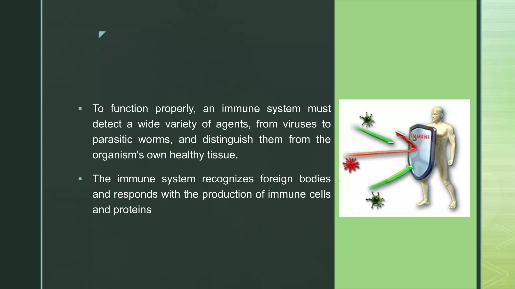 z
 To function properly, an immune system must
detect a wide variety of agents, from viruses to
parasitic worms, and distinguish them from the
organism's own healthy tissue.
 The immune system recognizes foreign bodies
and responds with the production of immune cells
and proteins
 