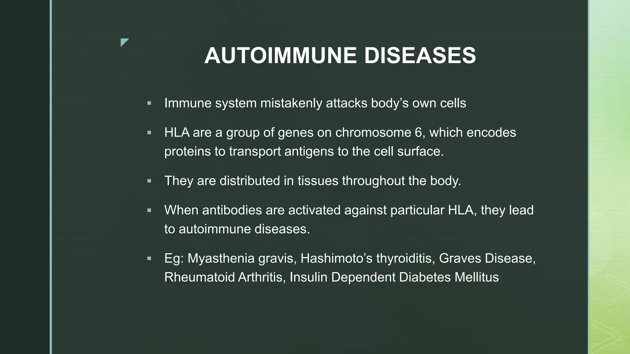 z
AUTOIMMUNE DISEASES
 Immune system mistakenly attacks body’s own cells
 HLA are a group of genes on chromosome 6, which encodes
proteins to transport antigens to the cell surface.
 They are distributed in tissues throughout the body.
 When antibodies are activated against particular HLA, they lead
to autoimmune diseases.
 Eg: Myasthenia gravis, Hashimoto’s thyroiditis, Graves Disease,
Rheumatoid Arthritis, Insulin Dependent Diabetes Mellitus
 