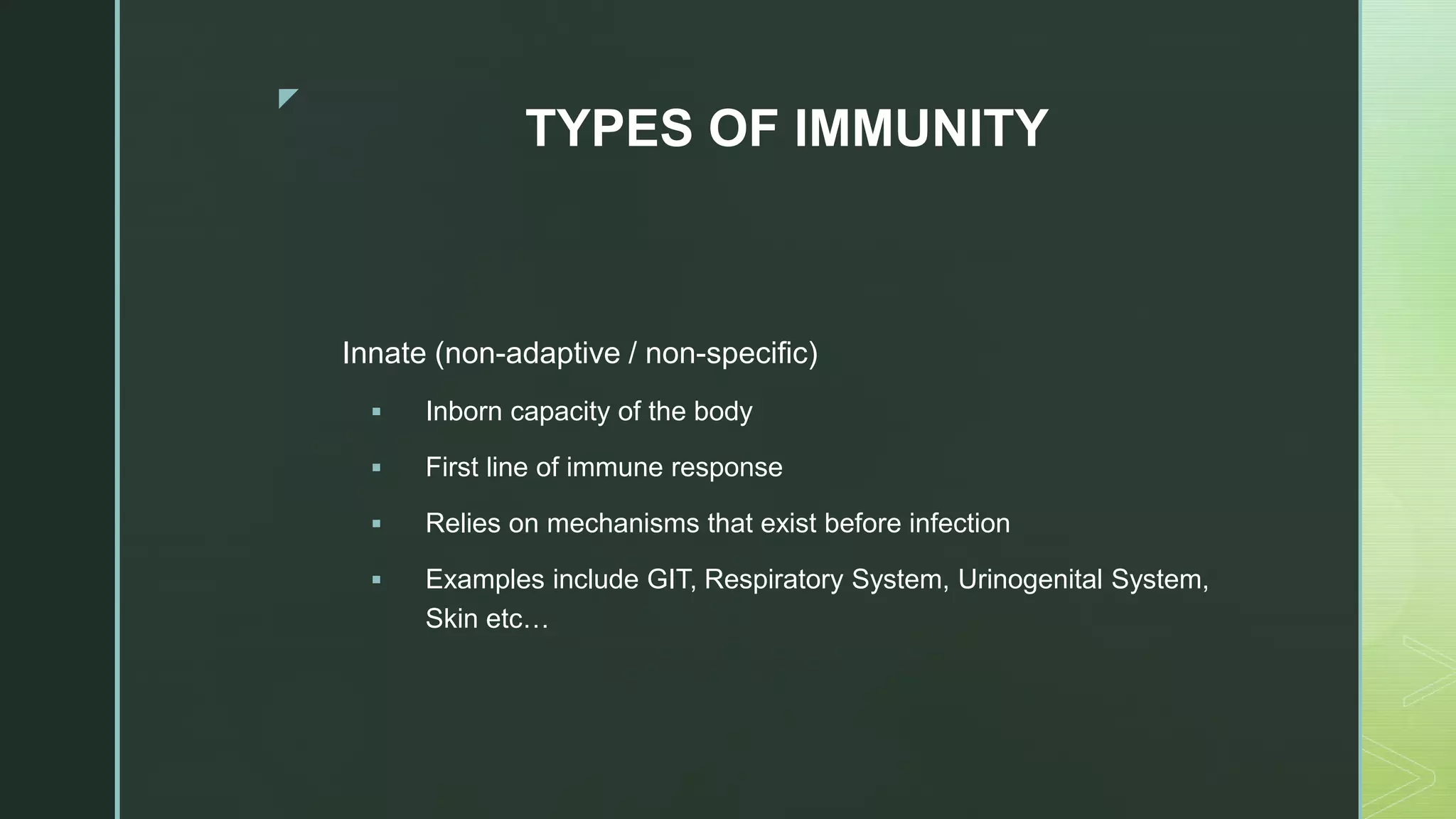z
TYPES OF IMMUNITY
Innate (non-adaptive / non-specific)
 Inborn capacity of the body
 First line of immune response
 Relies on mechanisms that exist before infection
 Examples include GIT, Respiratory System, Urinogenital System,
Skin etc…
 