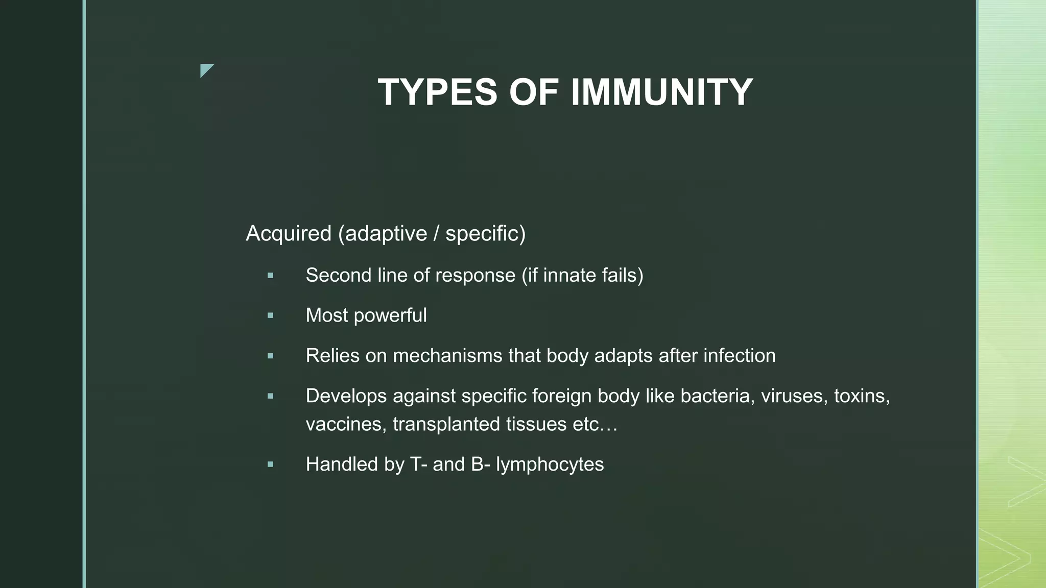 z
TYPES OF IMMUNITY
Acquired (adaptive / specific)
 Second line of response (if innate fails)
 Most powerful
 Relies on mechanisms that body adapts after infection
 Develops against specific foreign body like bacteria, viruses, toxins,
vaccines, transplanted tissues etc…
 Handled by T- and B- lymphocytes
 