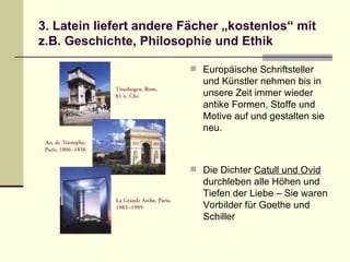 3. Latein liefert andere Fächer „kostenlos“ mit z.B. Geschichte, Philosophie und Ethik Europäische Schriftsteller und Künstler nehmen bis in unsere Zeit immer wieder antike Formen, Stoffe und Motive auf und gestalten sie neu. Die Dichter  Catull und Ovid  durchleben alle Höhen und Tiefen der Liebe – Sie waren Vorbilder für Goethe und Schiller 