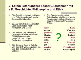 3. Latein liefert andere Fächer „kostenlos“ mit z.B. Geschichte, Philosophie und Ethik Die Geschichtsschreiber  Livius und Sallust  machen römische Geschichte lebendig. Caesar  liefert Diskussionsstoff über das Streben nach Herrschaft und Macht Der Redner und Philosoph  Cicero  gibt Anlass, sich über Grundprobleme des menschlichen Lebens Gedanken zu machen. Die  Carmina Burana   Catulls , von Carl Orff vertont, zeigen ein Bild des mittelalterlichen Lebens. Die Gedanken römischer Schriftsteller wie  Seneca  geben Anregungen, selbstständig eine eigene Antwort auf Fragen zu finden: amor Liebe veritas Wahrheit gaudium Freude libertas Freiheit felicitas Glück anima Seele ratio Vernunft pax Frieden amicitia Freundschaft iustitia Gerechtigkeit ? 