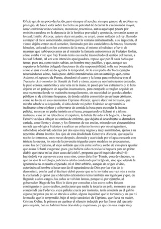 Oficio quizás un poco deslucido, pero siempre al acecho, siempre ganoso de recobrar su
prestigio, de hacer valer sobre los fieles su potestad de decretar la excomunión mayor,
latae sententiae trina canónica, monitione praemissa, aun a aquel que pecara por
omisión cautelosa en la denuncia de la herética pravedad y apostasía, pensando acaso en
lo cual, Emilio Alcocer, quiero decir mi padre, se creyó, como soldado del rey, llamado
a romper el hielo comentando, mientras por la ventana embalaustrada, a su izquierda, el
viento dejaba entrar en el comedor, iluminado por dos candelabros de brazos finamente
labrados, colocados en los extremos de la mesa, el mismo afrodisíaco efluvio de
miasmas que turbó poco antes en el mirador la fantasía astronómica de Federico Goltar,
cómo estaba visto que fray Tomás tenía esa noche trasnochado el sentido del humor, a
lo cual Echarri, tal vez con intención apaciguadora, repuso que por él nada había que
temer, pues era, como todos sabían, un hombre muy pacífico, y que, aunque sus
superiores le habían delegado funciones de alta responsabilidad, solía ser bonancible
como el mar cuando no lo agitaba la tempestad, de lo cual podía dar buen ejemplo
recordándonos cómo, hacía poco, debió entendérselas con un astrólogo que, como
Asdente, el zapatero de Parma, abandonó el cuero y la lezna para embobarse con el
Tractatus Astronomiae de Bonatti de Forli y cómo, acaso ya nos hubiésemos enterado,
le puso coroza, sambenito y una vela en la mano, lo paseó por los extramuros y lo hizo
abjurar en un periquete de aquellas insensateces, para zamparlo a renglón seguido en
una mazmorra donde se maduraba tranquilamente, sin necesidad de grandes alardes
públicos ni de altísimas hogueras, de donde saldría convertido en un buen cristiano,
como no lo era en esos momentos Cipriano Alcocer, quiero decir mi hermano, que
miraba adrede a su izquierda, al sitio donde mi pobre Federico se apresuraba a
inclinarse sobre el plato y atiborrarse de comida la boca para esconder la intensa
palidez, mientras mi padre insistía en el tema, preguntando a Echarri si a última
instancia, caso de no retractarse el zapatero, lo habría llevado a la hoguera, a lo que
Echarri volvió a dibujar su sonrisa de enfermo, que dejaba al descubierto su dentadura
cariada, amarillenta y dispar, y los flemones de sus encías, mirando con elocuentísima
mirada que obligó a Federico a realizar un esfuerzo heroico por no atragantarse,
sabiéndose observado además por dos ojos muy negros y muy asombrados, ajenos a su
repentino drama interior, los ojos de esta desdichada Genoveva Alcocer, que aquella
noche de tormenta, unos meses después, desnuda y acariciada por el agua evocaría con
tristeza la escena, los ojos de la jovencita trigueña cuyos modales no preocupaban,
como los de Cipriano, al viejo soldado que reía entre sorbo y sorbo de vino para apuntar
que acaso Echarri exagerase, pues ¿no hubiera sido excesiva la hoguera para un pobre
diablo que creía en las doce casas del cielo?, pregunta que el inquisidor absolvió
haciéndole ver que no era cosa suya sino, como diría fray Tomás, cosa de cánones, ya
que no sólo la astrología judiciaria estaba condenada por la Iglesia, sino que además la
ignorancia no excusaba el pecado, ni el libre arbitrio, aunque de origen divino,
autorizaba al hombre a hacer uso de él separándose de Dios por las vías de lo
demoníaco, con lo cual el frailuco debió pensar que se le invitaba una vez más a meter
la cucharada y opinó que el derecho eclesiástico tenía también sus leguleyos y que, en
llegando a altos cargos, las cañas se volvían lanzas, porque si, por ejemplo, al
gobernador Diego de los Ríos le diera por consultar a los astros sobre futuros
contingentes y casos ocultos, podía jurar que nadie le tocaría un pelo, momento en que
comprendí que Federico, cuya palidez crecía por instantes, tenía anudada en el galillo
alguna pregunta que no se atrevía a soltar, alguna inquietud que lo torturaba y en que vi
lo mucho que lo sorprendió, bajo el reojo sarcástico de Cipriano, que fuese su madre,
Cristina Goltar, la primera en quebrar el silencio inducido por las frases del terciario
para inquirir, con su habitual tono desvaído y respetuoso, ya que era una mujer muy
 