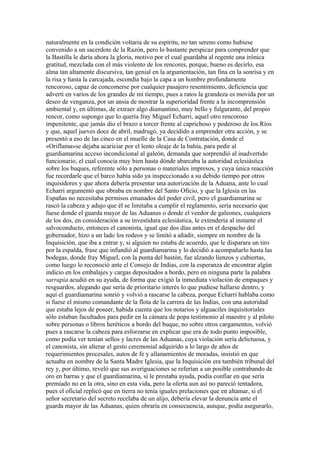 naturalmente en la condición voltaria de su espíritu, no tan sereno como hubiese
convenido a un sacerdote de la Razón, pero lo bastante perspicaz para comprender que
la Bastilla le daría ahora la gloria, motivo por el cual guardaba al regente una irónica
gratitud, mezclada con el más violento de los rencores, porque, bueno es decirlo, esa
alma tan altamente discursiva, tan genial en la argumentación, tan fina en la sonrisa y en
la risa y hasta la carcajada, escondía bajo la capa a un hombre profundamente
rencoroso, capaz de concomerse por cualquier pasajero resentimiento, deficiencia que
advertí en varios de los grandes de mi tiempo, pues a ratos la grandeza es movida por un
deseo de venganza, por un ansia de mostrar la superioridad frente a la incomprensión
ambiental y, en últimas, de extraer algo diamantino, muy bello y fulgurante, del propio
rencor, como supongo que lo quería fray Miguel Echarri, aquel otro rencoroso
impenitente, que jamás dio el brazo a torcer frente al caprichoso y poderoso de los Ríos
y que, aquel jueves doce de abril, madrugó, ya decidido a emprender otra acción, y se
presentó a eso de las cinco en el muelle de la Casa de Contratación, donde el
«Oriflama»se dejaba acariciar por el lento oleaje de la bahía, para pedir al
guardiamarina acceso incondicional al galeón, demanda que sorprendió al inadvertido
funcionario, el cual conocía muy bien hasta dónde abarcaba la autoridad eclesiástica
sobre los buques, referente sólo a personas o materiales impresos, y cuya única reacción
fue recordarle que el barco había sido ya inspeccionado a su debido tiempo por otros
inquisidores y que ahora debería presentar una autorización de la Aduana, ante lo cual
Echarri argumentó que obraba en nombre del Santo Oficio, y que la Iglesia en las
Españas no necesitaba permisos emanados del poder civil, pero el guardiamarina se
rascó la cabeza y adujo que él se limitaba a cumplir el reglamento, sería necesario que
fuese donde el guarda mayor de las Aduanas o donde el veedor de galeones, cualquiera
de los dos, en consideración a su investidura eclesiástica, le extendería al instante el
salvoconducto, entonces el canonista, igual que dos días antes en el despacho del
gobernador, hizo a un lado los rodeos y se limitó a añadir, siempre en nombre de la
Inquisición, que iba a entrar y, si alguien no estaba de acuerdo, que le disparara un tiro
por la espalda, frase que infundió al guardiamarina y lo decidió a acompañarlo hasta las
bodegas, donde fray Miguel, con la punta del bastón, fue alzando lienzos y cubiertas,
como luego lo reconoció ante el Consejo de Indias, con la esperanza de encontrar algún
indicio en los embalajes y cargas depositados a bordo, pero en ninguna parte la palabra
sarrapia acudió en su ayuda, de forma que exigió la inmediata violación de empaques y
resguardos, alegando que sería de prioritario interés lo que pudiese hallarse dentro, y
aquí el guardiamarina sonrió y volvió a rascarse la cabeza, porque Echarri hablaba como
si fuese el mismo comandante de la flota de la carrera de las Indias, con una autoridad
que estaba lejos de poseer, habida cuenta que los notarios y alguaciles inquisitoriales
sólo estaban facultados para pedir en la cámara de popa testimonio al maestre y al piloto
sobre personas o libros heréticos a bordo del buque, no sobre otros cargamentos, volvió
pues a rascarse la cabeza para esforzarse en explicar que era de todo punto imposible,
como podía ver tenían sellos y lacres de las Aduanas, cuya violación sería delictuosa, y
el canonista, sin alterar el gesto ceremonial adquirido a lo largo de años de
requerimientos procesales, autos de fe y allanamientos de moradas, insistió en que
actuaba en nombre de la Santa Madre Iglesia, que la Inquisición era también tribunal del
rey y, por último, reveló que sus averiguaciones se referían a un posible contrabando de
oro en barras y que el guardiamarina, si le prestaba ayuda, podía confiar en que sería
premiado no en la otra, sino en esta vida, pero la oferta aun así no pareció tentadora,
pues el oficial replicó que en tierra no tenía iguales prelaciones que en altamar, si el
señor secretario del secreto recelaba de un alijo, debería elevar la denuncia ante el
guarda mayor de las Aduanas, quien obraría en consecuencia, aunque, podía asegurarlo,
 