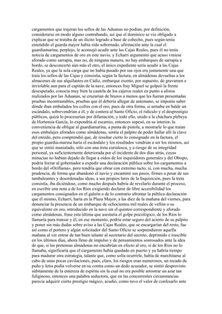 cargamentos que trajeran los sellos de las Aduanas no podían, por definición,
considerarse en modo alguno contrabando, así que el dominico se vio obligado a
explicar que se trataba de un ilícito logrado a base de cohecho, pues según tenía
entendido el guarda mayor había sido sobornado, afirmación ante la cual el
guardiamarina, perplejo, le aconsejó acudir ante las Cajas Reales, pues él no tenía
noticia de cargamentos de oro en este navío, y Echarri argumentó que acaso viniese
aforado como sarrapia, mas no, de ninguna manera, no hay embarques de sarrapia a
bordo, se desconcertó aún más el otro, el único expediente sería acudir a las Cajas
Reales, ya que la sola carga que no había pasado por sus ojos era justamente una que
traía los sellos de las Cajas y consistía, según la factura, en almádenas devueltas a los
almacenes de sus alquilantes en Cádiz, embarque exento, por supuesto, de gravamen e
inviolable aun para el capitán de la nave, entonces fray Miguel se golpeó la frente
desesperado, conocía muy bien la cautela de los cajeros reales en punto a aforos
realizados por las Aduanas, se cruzarían de brazos a menos que les fueran presentadas
pruebas incontrastables, pruebas que él debería allegar de antemano, se imponía saber
dónde iban embalados los cofres con el oro, pues de otra forma, si armaba en balde un
escándalo, sobrevendrían a él, y de contera al Santo Oficio, el ridículo y el desprestigio
públicos, quizá lo procesarían por difamación, y todo ello, unido a la cháchara plebeya
de Hortensia García, lo expondría al escarnio, entonces sopesó, en su interior, la
conveniencia de obligar al guardiamarina, a punta de pistola, a mostrarle lo que traían
esos embalajes aforados como almádenas, sentía el palpito de poder hallar allí la clave
del enredo, pero comprendió que, de resultar cierto lo consignado en la factura, el
propio guardia-marina haría el escándalo y los resultados vendrían a ser los mismos, así
que se sintió maniatado, sólo con una treta curialesca, y a riesgo de su integridad
personal, ya suficientemente deteriorada por el incidente de dos días atrás, cuyas
minucias no habían dejado de llegar a oídos de los inquisidores generales y del Obispo,
podría forzar al gobernador a expedir una declaración pública sobre los cargamentos a
bordo del «Oriflama», pero tendría que obrar con extremo tacto, sí, con mucha, mucha
prudencia, de forma que abandonó el navío y encaminó sus pasos, firmes a pesar de sus
tambaleantes y desordenadas ideas, a sus propios lares de la Inquisición, pues la treta
consistía, iba diciéndose, como mucho después habría de revelarlo durante el proceso,
en escribir una nota a de los Ríos exigiendo declarar de libre accesibilidad los
cargamentos consignados en el galeón o de lo contrario afrontar la pública declaración
que él mismo, Echarri, haría en la Plaza Mayor, a las diez de la mañana del viernes, para
denunciar la presencia de un embarque de ochocientos mil reales de vellón o su
equivalente en oro, introducido en la nave sin el quinteo correspondiente y aforado
como almádenas, frase esta última que asestaría el golpe psicológico, de los Ríos lo
llamaría para transar y él, en ese momento, podría estar seguro del acierto de su palpito
y poner sin más dudas sobre aviso a las Cajas Reales, que se encargarían del resto, fue
así como el portero y algún solicitador del Santo Oficio se sorprendieron aquella
mañana al ver entrar de tan buen talante al secretario del secreto, deprimido e irascible
en los últimos días, ahora lleno de impulso y de pensamientos sonrosados ante la idea
de que, si las pretensas almádenas no encubrían en efecto al oro, si de los Ríos no lo
llamaba, significaría que el cargamento había quedado en puerto y ya habría tiempo
para madurar otra estrategia, talante que, como solía ocurrirle, había de marchitarse al
cabo de unas pocas cavilaciones, pues, claro, los riesgos eran numerosos, un recado de
puño y letra podía volverse en su contra como un dedo acusador, se sintió desprovisto
súbitamente de la entereza de espíritu sin la cual no era posible arrostrar un azar tan
fuliginoso, entonces una palabra seductora, que en las concurrentes circunstancias
parecía adquirir cierto prestigio mágico, acudió, como tuvo el valor de confesarlo ante
 