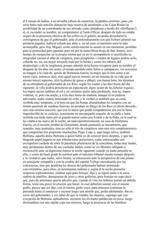 el Consejo de Indias, a su revuelta cabeza de canonista, la palabra anónimo, pues ¿no
sería harto más sencillo denunciar bajo reserva de anonimato a las Cajas Reales la
posibilidad de un contrabando de oro aforado como almádenas a bordo del «Oriflama»?,
sí, sí, esconder su nombre, no comprometer al Santo Oficio, después de todo no estaba
seguro de la presencia efectiva de los cofres en el galeón, no podía desecharse la
contingencia de que el gobernador, ante el atolondramiento con que Echarri planteó sus
primeras jugadas, hubiese echado pie atrás y, en tal caso, el anónimo sería lo más
aconsejable, pero fray Miguel, como emotivamente lo asentó en sus memorias, perdidas
para la posteridad pero ganadas para mí por la maravillosa bruja de San Antero, tuvo
tiempo de recapacitar en la propia estima que ya no lo acompañaría si sacrificaba su
integridad varonil al afán de venganza, pues picapleitos v roedor de legajos podría serlo,
cobarde no, no, era mejor arrojarlo todo por la borda y correr los albures del
desprestigio y de la vergüenza, porque además sería bueno recuperar para su nombre el
desgaste de los días sin rastro, el tiempo perdido entre folios y cartapacios, ver acrecerse
su imagen a la vista de, quizás de Hortensia García, la mujer que lo tiró como a un
trasto viejo, entonces alzó, alzó aquel jueves remoto, en un instante de su vida que él
mismo intuyó supremo, alzó la pluma de ganso y dibujó, con buena letra, los términos
de su ultimátum al gobernador de los Ríos, según los cuales a las diez horas del día
siguiente, la villa podría presenciar un espectáculo digno acaso de las fabulae togatae,
los trapos sucios saldrían al sol y ya veríamos quién salía perdiendo, mas ay, trapos
volarían, sí, pero esa noche, y a las diez horas de mañana, aunque él no pudiese
adivinarlo, nadie estaría interesado en oírlo, y la verdad es también que su carta,
recibida muy temprano, a la hora en que las beatas abandonaban los templos con un
tímido pasitrote de sombras furtivas, no produjo en Diego de los Ríos el efecto deseado,
sino una curiosa reacción, que con lo único que podía compadecerse era con la fama
impredecible de su carácter, consistente en una pequeña esquela, de su puño y letra,
recibida esa tarde tanto por el guarda mayor como por Triarte y de la Peña, en la cual se
les citaba a las nueve de la noche, un tanto perentoriamente, en casa de Hortensia
García, en el incierto arrabal de Getsemaní, donde puntuales se encontraron, qué
remedio, muy puntuales, mas no sólo el trío de cómplices sino otro trío complementario
que componían tres pizpiretas muchachas, Pepa, Lupe y, aquí trago saliva, también
Beltrana, aquella dulce Beltrana a quien había yo de conocer poco después, y que tan
lánguido papel jugaría en mis tribulaciones posteriores, todas entresacadas con
escrupuloso cuidado de entre la parentela plurirracial de la concubina, todas muy lindas,
muy peripuestas dentro de sus vueludas faldas, como se vio Morales obligado a
reconocerlo ante su dignísima esposa la noche siguiente cuando ya nadie pensaba en
ello, y como de buen grado lo confesó ante el máximo tribunal mucho tiempo después,
y la verdad es que nadie, salvo Iriarte, se entusiasmó ante la perspectiva de una jarana
en semejante compañía y con la sombra del capitán Vallejo merodeando por las
conciencias, mas por desdicha los deseos del gobernador habían terminado
convirtiéndose, para ellos, en terminantes órdenes y según él la noche prometía
sorpresas esplendorosas, estaban aquí para festejar, dijo y se irguió junto a la mesa
repleta de platillos, damajuanas de jerez y otras gollerías, para festejar no supo decir
qué, pero de antemano quería advertir que, cuando el vino los hubiese puesto en debida
forma, tenía una grave revelación que hacer, la cual deberían asumir con el mismo
garbo, parece que así dijo, con el mismo garbo suyo, para entonces continuar la
parranda hasta el amanecer y encarar luego una misión que, podía adelantarlo, iba en
corso del gobernador, y sin saber de qué se trataba, las mujeres, supongo que con
excepción de Beltrana, aplaudieron, mientras los invitados palidecían un poco, luego
disimulaban con una rápida copa sus temores, luego la presencia de las hembras
 