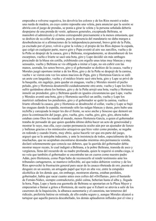 empezaba a volverse sugestiva, les devolvía los colores y de los Ríos mostró a todos
una rueda de madera, en cuyo centro reposaba una veleta, para anunciar que la sesión se
abriría con el juego de prendas, se ponía a girar la veleta y la persona señalada debería
despojarse de una prenda de vestir, aplausos generales, exceptuada Beltrana, se
maniobró el adminículo y el turno correspondió precisamente a la menos entusiasta, que
se deshizo de su collar de cuentas, pues la presencia del mandatario no daba margen a
desobediencias ni a afirmaciones de la independencia personal, bravo gritó de la Peña,
ya excitado por el jerez, volvió a girar la veleta y el propio de los Ríos depuso la espada,
que colgó en cualquier parte, nuevo giro y Pepa aventó al aire sus zarcillos, vuelta y de
la Peña se despojó de la casaca, giro y Beltrana, resignadamente, se desembarazó de los
escarpines, vuelta e Iriarte se sacó una bota, giro y Lupe decidió sin más ambages
prescindir de la blusa sin cotilla, exhibiendo con orgullo unas tetas muy blancas y muy
sensuales, vuelta y Beltrana se vio obligada a imitar a Lupe, no sin cubrir con las
manos, azorada, los senos breves, giro y el gobernador se deshizo de la casaca, vuelta y
Morales juzgó oportuno imitar a de los Ríos, giro y de la Peña se despojó de la camisa,
vuelta v se vieron esta vez los senos macizos de Pepa, giro y Hortensia García se zafó
un arete con languidez, vuelta y el médico Iriarte sacó otra bota, giro y Lupe se privó de
la basquiña, sin zagalejo, para quedar en enaguas, vuelta y Morales mostró el pecho
peludo, giro y Hortensia desatornilló cuidadosamente otro arete, vuelta y Lupe los hizo
sufrir quitándose ahora los botines, giro y de la Peña arrojó una bota, vuelta y Hortensia
inmoló un prendedor, giro y Beltrana quedó en iguales circunstancias que Lupe, vuelta
y Morales aventó una bota, giro y Hortensia sacrificó un anillo, vuelta y Lupe los
martirizó zafándose los pendientes, giro y el gobernador se quitó la camisa, vuelta e
Iriarte ofrendó la casaca, giro y Hortensia se desabrochó el collar, vuelta y Lupe se bajó
las enaguas dando la espalda, mostrando sólo las nalgas blancas y duras, pero hubo una
rechifla y carcajeada la mujer les dio el frente, su sexo ancho y boscoso que demoró un
poco la continuación del juego, giro, vuelta, giro, vuelta, giro, giro, giro, ahora todos
estaban como Dios los mandó al mundo, menos Hortensia García, a quien el gobernador
trataba de persuadir de que quien quedaba último debía hacer un acto de generosidad y
mostrar lo suyo, mas ella, cuyo cuerpo permanecía oculto aún por un ajustador de lienzo
y ballenas gracias a los minúsculos arrequives que hizo valer como prendas, se negaba
en redondo y cuando Iriarte, muy ebrio, quiso hacerle ver que era parte del juego,
arguyó que se le antojaba indecente, y ante la insistencia de todos, especialmente de las
muchachas, que no aceptaban encontrarse desnudas mientras otra permanecía vestida,
declaró solemnemente que conocía sus deberes, que la querida del gobernador debía
mostrar mayor recato, lo cual indignó a Beltrana, a la pobre Beltrana, transida de asco y
vergüenza, llena del recuerdo de su madre profanada, quien le requirió si estaba ciega, si
no veía que también el gobernador se encontraba tan en cueros como nuestro padre
Adán, pero Hortensia, como Pepa hubo de reconocerlo al rendir testimonio ante los
tribunales cartageneros, se mantuvo inflexible, así que todos debieron vestirse y de los
Ríos aprovechó la frustración general para sacar de la casaca ribeteada de oro, puesta al
desgaire en un asiento, un arrugado papel que leyó en alta voz, entre la estupidez
alcohólica de los demás que, sin embargo, mostraron alarma, estaban perdidos,
gobernador, había que sacar cuanto antes esos cofres del «Oriflama», pero el bastardo
de Fernán-Núñez, siempre contradictorio, pidió calma, beberían hasta el alba y, llegada
la hora, Pepa, Lupe y hasta esa gazmoña de Beltrana se apostarían en la Plaza Mayor y
empezarían a llamar a gritos a Hortensia, de suerte que si Echarri se atrevía a salir de los
caserones de la Inquisición, la alharaca aumentaría y el canonista, tan temeroso del
ridículo, preferiría batirse en retirada, de ello estaba seguro y, aunque Morales alcanzó a
tartajear que aquello parecía descabellado, los demás aplaudieron influidos por el vino y
 