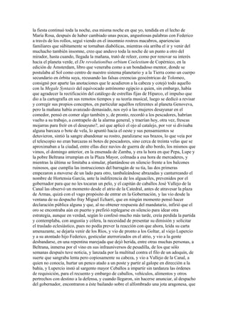 la fiesta continuó toda la noche, esa misma noche en que yo, tendida en el lecho de
María Rosa, después de haber cambiado unas pocas, angustiosas palabras con Federico
a través de los rollos, seguí viendo en el insomnio rostros macabros, apariencias
familiares que súbitamente se tornaban diabólicas, mientras oía arriba el ir y venir del
muchacho también insomne, creo que anduvo toda la noche de un punto a otro del
mirador, hasta cuando, llegada la mañana, trató de releer, como por renovar su interés
hacia el planeta verde, el De revolutionibus orbium Coelestium de Copérnico, en la
edición de Ámsterdam, libro que veneraba como a un bondadoso mentor, donde se
postulaba al Sol como centro de nuestro sistema planetario y a la Tierra como un cuerpo
secundario en órbita suya, recusando las falsas creencias geocéntricas de Tolomeo,
consignó por aparte las anotaciones que le acudieron a la cabeza y cotejó todo aquello
con la Megale Syntaxis del equivocado astrónomo egipcio a quien, sin embargo, había
que agradecer la rectificación del catálogo de estrellas fijas de Hiparco, el impulso que
dio a la cartografía en sus remotos tiempos y su teoría musical, luego se dedicó a revisar
y corregir sus propios conceptos, en particular aquéllos referentes al planeta Genoveva,
pero la mañana había avanzado demasiado, nos oyó a las mujeres desayunar en el
comedor, pensó en comer algo también y, de pronto, recordó a los pescadores, habrían
vuelto a su trabajo, a contrapelo de la alarma general, y traerían hoy, otra vez, frescas
mojarras para freír en el desayuno?, así que aplicó el ojo al catalejo, por ver si divisaba
alguna barcaza o bote de vela, lo apuntó hacia el oeste y sus pensamientos se
detuvieron, sintió la sangre abandonar su rostro, paralizarse sus brazos, lo que veía por
el telescopio no eran barcazas ni botes de pescadores, sino cerca de treinta velas que se
aproximaban a la ciudad, entre ellas diez navíos de guerra de alto bordo, los mismos que
vimos, el domingo anterior, en la ensenada de Zamba, y era la hora en que Pepa, Lupe y
la pobre Beltrana irrumpían en la Plaza Mayor, colmada a esa hora de mercaderes, y
mientras la última se limitaba a simular, plantándose en silencio frente a los balcones
ruinosos, que cumplía las instrucciones del barragán de su tía, las dos primeras
empezaron a moverse de un lado para otro, tambaleándose abrazadas y canturreando el
nombre de Hortensia García, ante la indiferencia de los alguaciles, prevenidos por el
gobernador para que no les tocaran un pelo, y el capitán de caballos José Vallejo de la
Canal las observó un momento desde el atrio de la Catedral, antes de atravesar la plaza
de Armas, quizá con el vago propósito de entrar en la Gobernación, y las vio desde la
ventana de su despacho fray Miguel Echarri, que en ningún momento pensó hacer
declaración pública alguna y que, al no obtener respuesta del mandatario, infirió que el
oro se encontraba aún en puerto y prefirió replegarse en silencio para idear otra
estrategia, aunque en verdad, según lo confesó mucho más tarde, creía perdida la partida
y contemplaba, con angustia y cólera, la necesidad de presentar su dimisión y solicitar
el traslado eclesiástico, pues no podía prever la reacción con que ahora, leída su carta
amenazante, se dejaría venir de los Ríos, y vio de pronto a los Goltar, al viejo Lupercio
y a su atontado hijo Federico, gesticular aterrorizados en el atrio, y vio a la gente
desbandarse, en una repentina marejada que dejó herida, entre otras muchas personas, a
Beltrana, inmersa por el vino en sus infrauniversos de pesadilla, de los que sólo
semanas después tuve noticia, y lanzada por la multitud contra el filo de un adoquín, de
suerte que sangraba lenta pero copiosamente su cabeza, y vio a Vallejo de la Canal, a
quien no conocía, hurtar un penco atado a un poste y partir al galope en dirección a la
bahía, y Lupercio instó al sargento mayor Ceballos a impartir sin tardanza las órdenes
de requisición, para el recuento y embargo de caballos, vehículos, alimentos y otros
pertrechos con destino a la defensa, y cuando llegaron, sin hacerse anunciar, al despacho
del gobernador, encontraron a éste bailando sobre el alfombrado una jota aragonesa, que
 